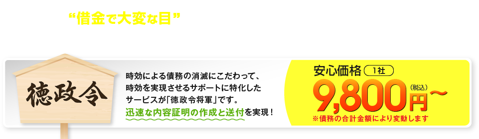 借金で大変な目に遭った方たちを早く復活させてあげたい… その思いで私たちはサービスを開始いたしました。だからこそ、低価格にこだわっています。時効による債務の消滅にこだわって、時効を実現させるサポートに特化したサービスが「徳政令将軍」です。迅速な内容証明の作成と送付を実現！ 安心価格1社 9,800円(税込)から