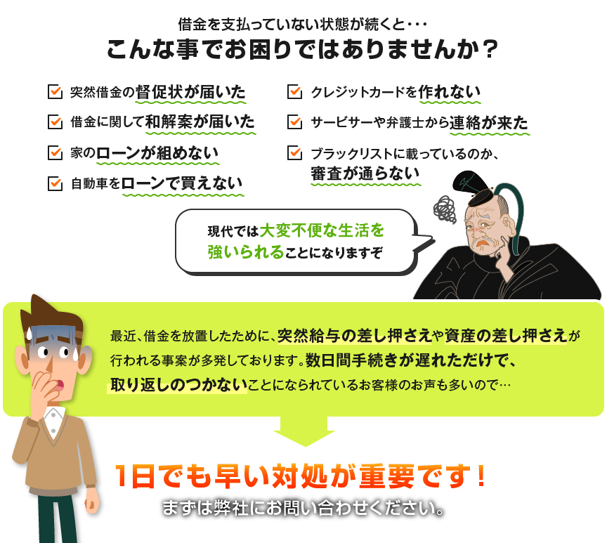 借金を支払っていない状態が続くと・・・こんな事でお困りではありませんか？ 携帯電話を借りられない 借金ができない 家のローンが組めない 自動車をローンで買えない クレジットカードを作れない インターネットショッピングが困難になる 連帯保証人や他人の保証人になれない