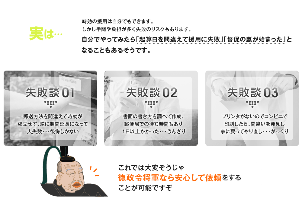 実は…時効の援用は自分でもできます。しかし手間や負担が多く失敗のリスクもあります。自分でやると「本当に大変だった」「もう2度とやりたくない」となることもあるそうです。 失敗談01 郵送方法を間違えて時効が成立せず、逆に期間延長になって大失敗・・・後悔しかない 失敗談02 書面の書き方を調べて作成、郵便局での待ち時間もあり１日以上かかった・・・うんざり 失敗談03 プリンタがないのでコンビニで印刷したら、間違いを発見し家に戻ってやり直し・・・がっくり これでは大変そうじゃ徳政令将軍なら安心して依頼をすることが可能ですぞ
