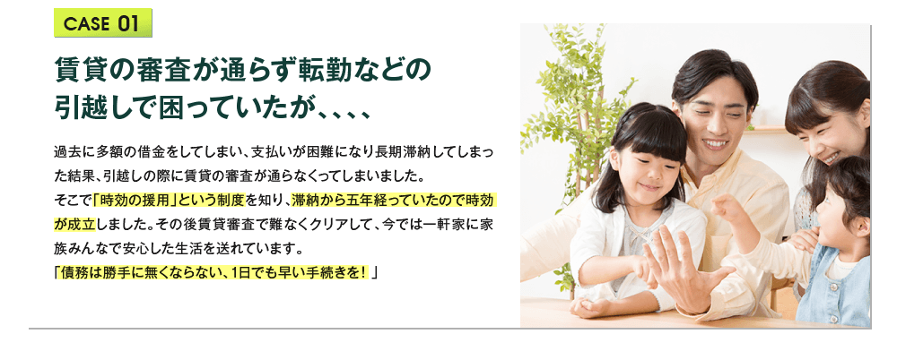 賃貸の審査が通らず転勤などの
			  引越しで困っていたが、、、、 過去に多額の借金をしてしまい、支払いが困難になり長期滞納してしまった結果、引越しの際に賃貸の審査が通らなくってしまいました。
			  そこで「時効の援用」という制度を知り、滞納から五年経っていたので時効が成立しました。その後賃貸審査で難なくクリアして、今では一軒家に家族みんなで安心した生活を送れています。
			  「債務は勝手に無くならない、1日でも早い手続きを！」