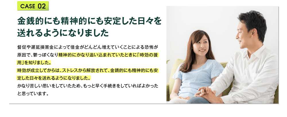 金銭的にも精神的にも安定した日々を送れるようになりました 督促や遅延損害金によって借金がどんどん増えていくことによる恐怖が原因で、鬱っぽくなり精神的にかなり追い込まれていたときに「時効の援用」を知りました。
			  時効が成立してからは、ストレスから解放されて、金銭的にも精神的にも安定した日々を送れるようになりました。
			  かなり苦しい思いをしていたため、もっと早く手続きをしていればよかったと思っています。