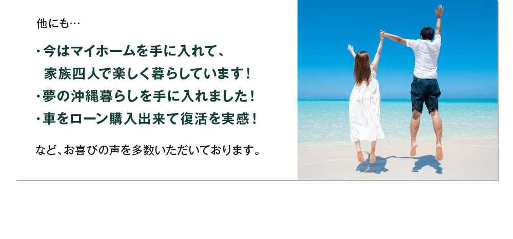 他にも…・今はマイホームを手に入れて、家族四人で楽しく暮らしています！・夢の沖縄暮らしを手に入れました！・車をローン購入出来て復活を実感！など、お喜びの声を多数いただいております。