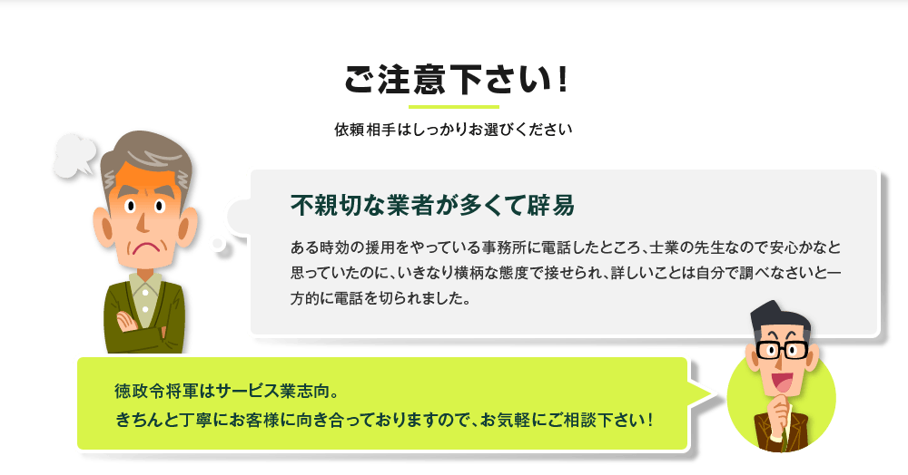 ご注意下さい！依頼相手はしっかりお選びください 不親切な業者が多くて辟易 ある時効の援用をやっている事務所に電話したところ、士業の先生なので安心かなと思っていたのに、いきなり横柄な態度で接せられ、詳しいことは自分で調べなさいと一方的に電話を切られました。徳政令将軍はサービス業志向。きちんと丁寧にお客様に向き合っておりますので、お気軽にご相談下さい！