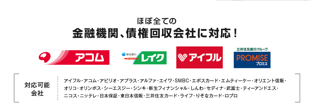 ほぼ全ての金融機関、債権回収会社に対応！対応会社 アイフル・アコム・アビリオ・アプラス・アルファ・エイワ・SMBC・エポスカード・エムティーケー・オリエント信販・オリコ・オリンポス・シーエスジー・シンキ・新生フィナンシャル・しんわ・セディナ・武富士・ティーアンドエス・ニコス・ニッテレ・日本保証・東日本信販・三井住友カード・ライフ・りそなカード・ロプロ